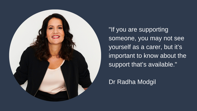 If you are supporting someone, you may not see yourself as a carer, but it’s important to know about the support that’s available." Dr Radha Modgil
